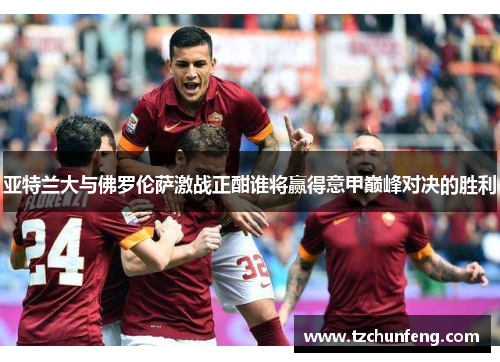 亚特兰大与佛罗伦萨激战正酣谁将赢得意甲巅峰对决的胜利
