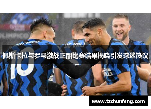 佩斯卡拉与罗马激战正酣比赛结果揭晓引发球迷热议