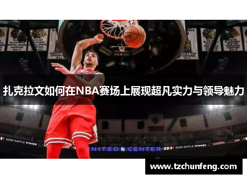 扎克拉文如何在NBA赛场上展现超凡实力与领导魅力